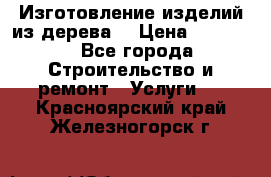 Изготовление изделий из дерева  › Цена ­ 10 000 - Все города Строительство и ремонт » Услуги   . Красноярский край,Железногорск г.